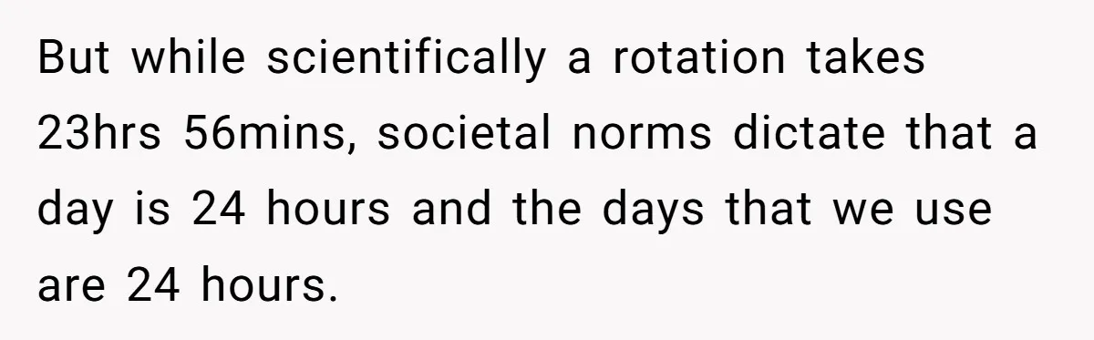 But while scientifically a rotation takes 23hrs 56mins, societal norms dictate that a day is 24 hours and the days that we use are 24 hours.