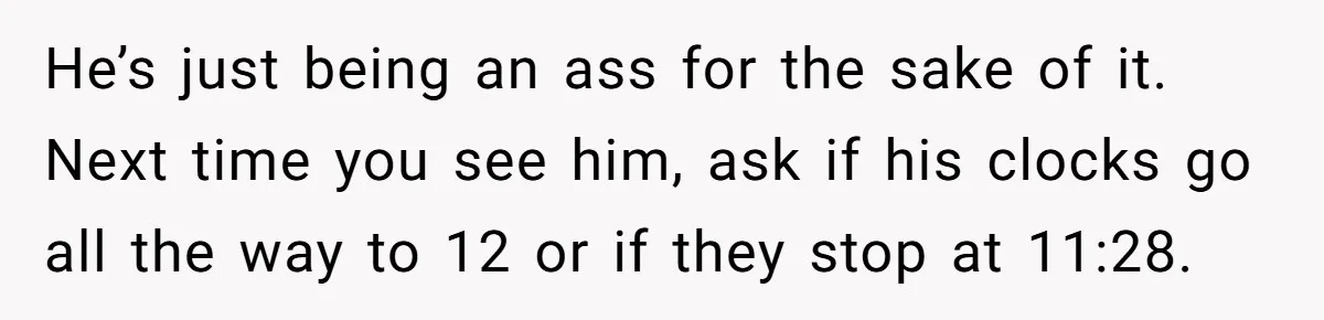 He’s just being an ass for the sake of it. Next time you see him, ask if his clocks go all the way to 12 or if they stop at...