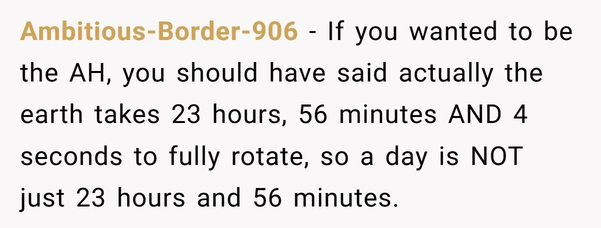 Ambitious-Border-906 − If you wanted to be the AH, you should have said actually the earth takes 23 hours, 56 minutes AND 4 seconds to fully rotate, so a day...