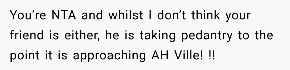 You’re NTA and whilst I don’t think your friend is either, he is taking pedantry to the point it is approaching AH Ville! !!