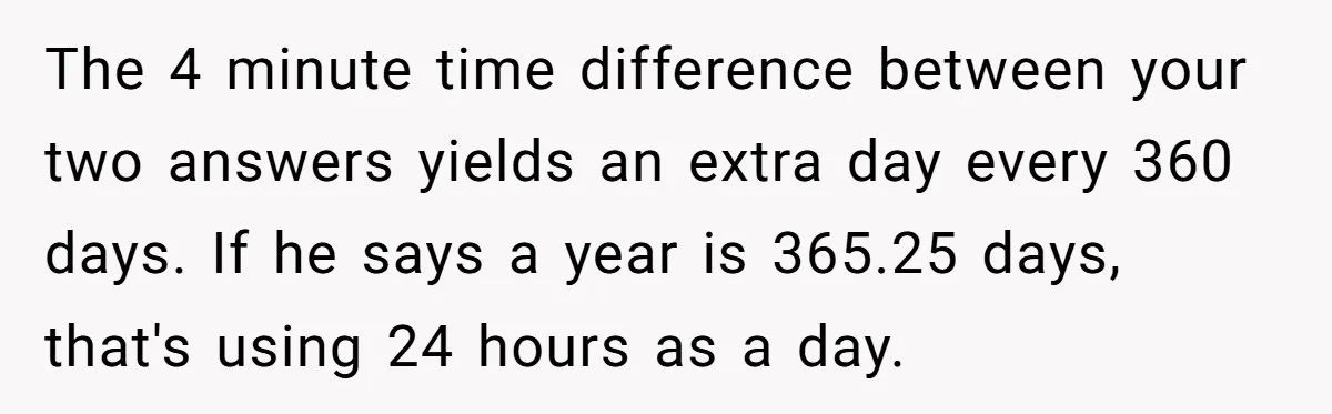The 4 minute time difference between your two answers yields an extra day every 360 days. If he says a year is 365.25 days, that's using 24 hours as a...