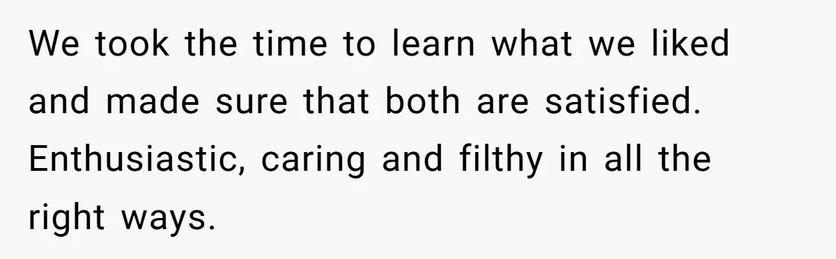 We took the time to learn what we liked and made sure that both are satisfied. Enthusiastic, caring and filthy in all the right ways.