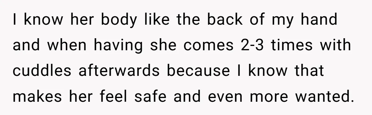 I know her body like the back of my hand and when having she comes 2-3 times with cuddles afterwards because I know that makes her feel safe and even...