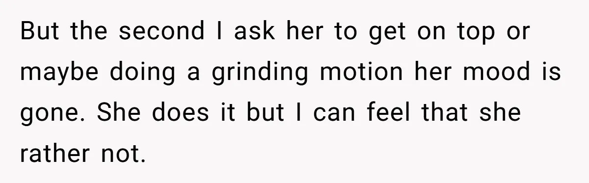 But the second I ask her to get on top or maybe doing a grinding motion her mood is gone. She does it but I can feel that she rather...