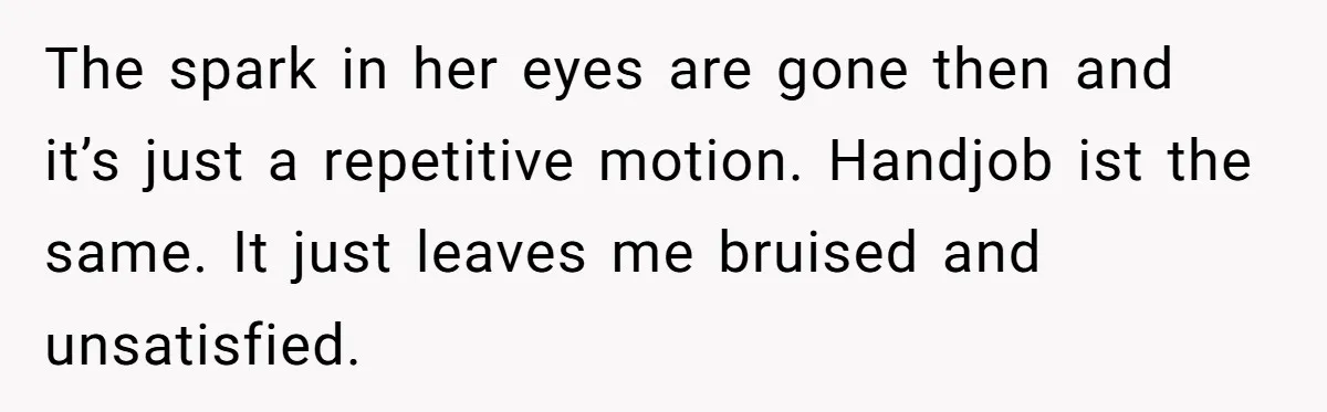 The spark in her eyes are gone then and it’s just a repetitive motion. Handjob ist the same. It just leaves me bruised and unsatisfied.