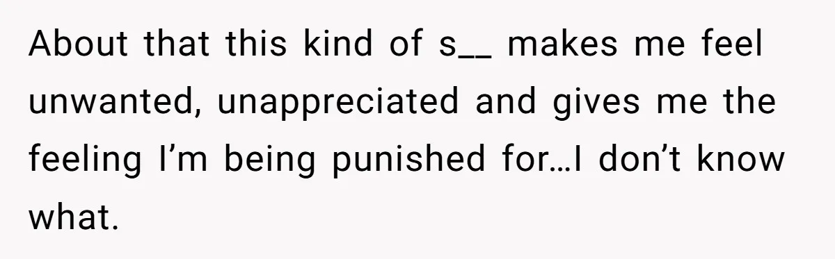About that this kind of s__ makes me feel unwanted, unappreciated and gives me the feeling I’m being punished for…I don’t know what.