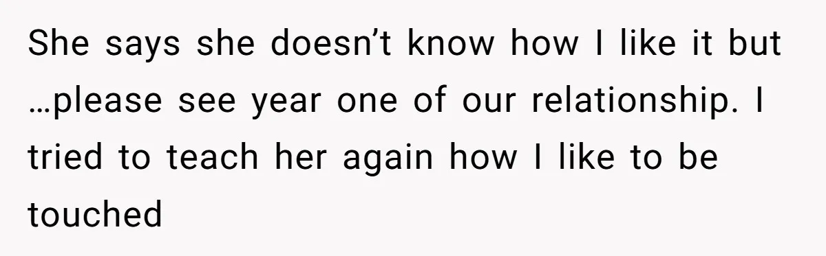 She says she doesn’t know how I like it but …please see year one of our relationship. I tried to teach her again how I like to be touched