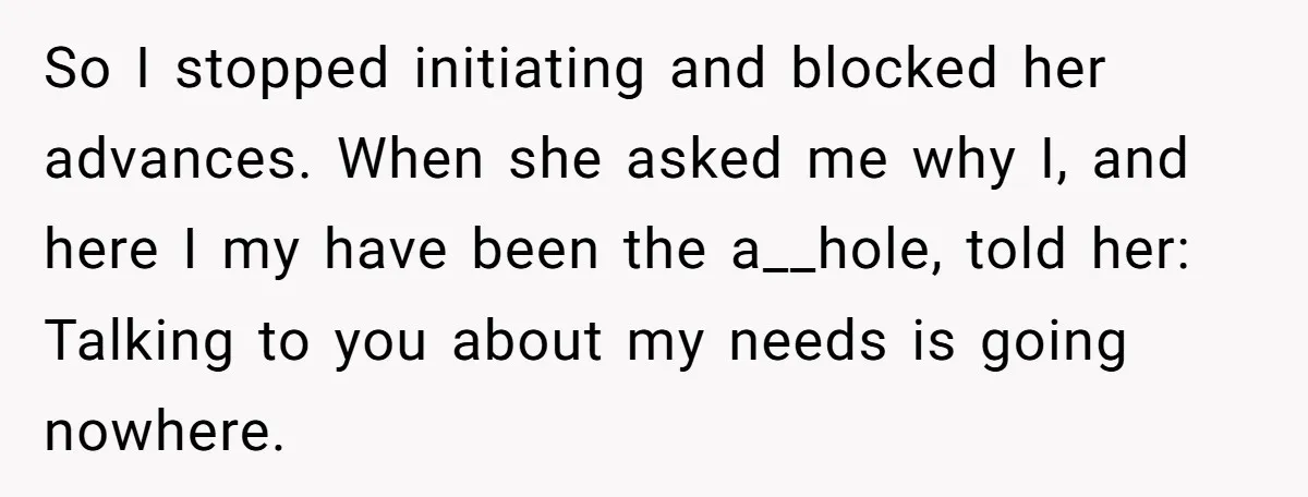 So I stopped initiating and blocked her advances. When she asked me why I, and here I my have been the a__hole, told her: Talking to you about my needs...