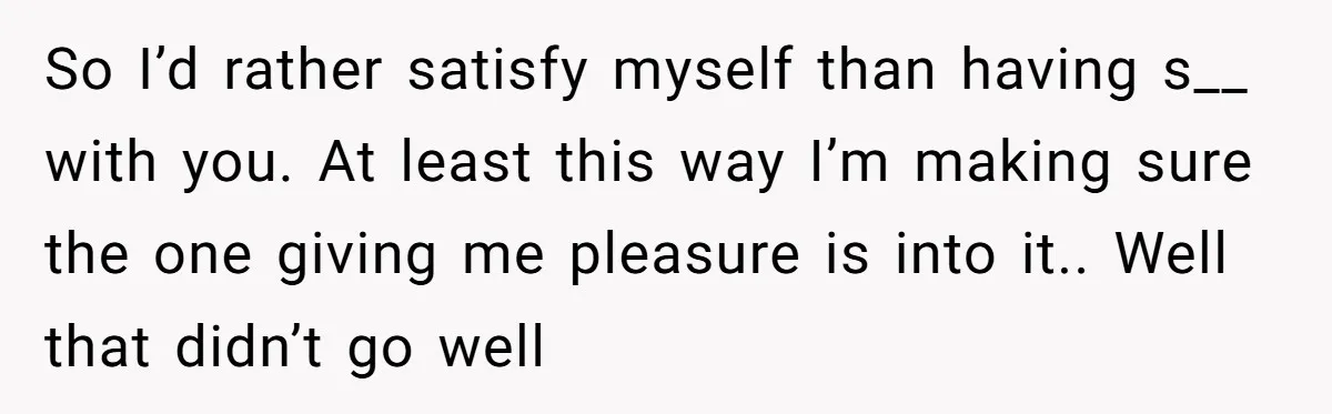 So I’d rather satisfy myself than having s__ with you. At least this way I’m making sure the one giving me pleasure is into it.. Well that didn’t go well