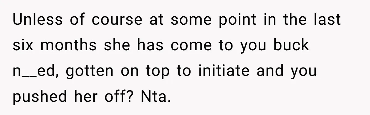 Unless of course at some point in the last six months she has come to you buck n__ed, gotten on top to initiate and you pushed her off? Nta.
