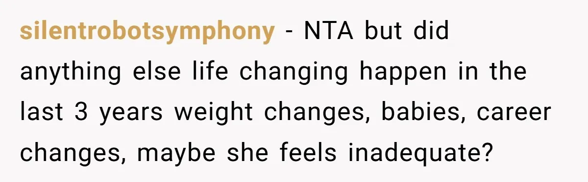 silentrobotsymphony − NTA but did anything else life changing happen in the last 3 years weight changes, babies, career changes, maybe she feels inadequate?