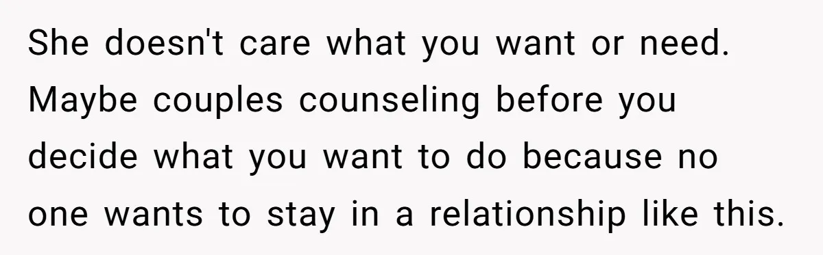 She doesn't care what you want or need. Maybe couples counseling before you decide what you want to do because no one wants to stay in a relationship like this.