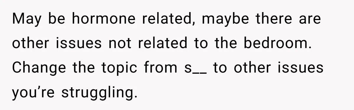 May be hormone related, maybe there are other issues not related to the bedroom. Change the topic from s__ to other issues you’re struggling.