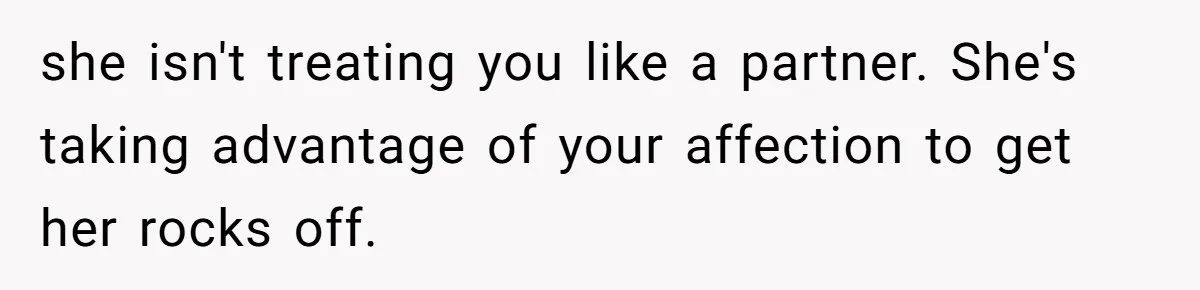 she isn't treating you like a partner. She's taking advantage of your affection to get her rocks off.