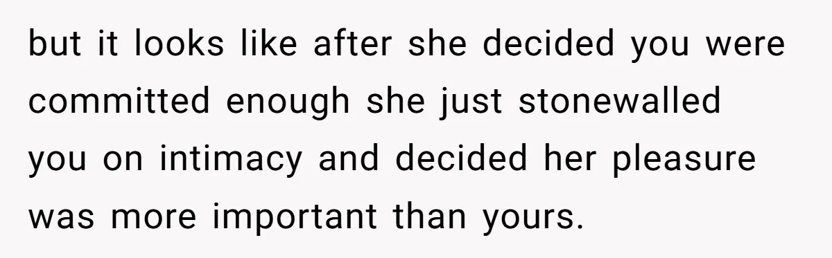 but it looks like after she decided you were committed enough she just stonewalled you on intimacy and decided her pleasure was more important than yours.
