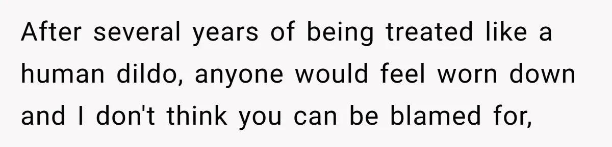 After several years of being treated like a human dildo, anyone would feel worn down and I don't think you can be blamed for,