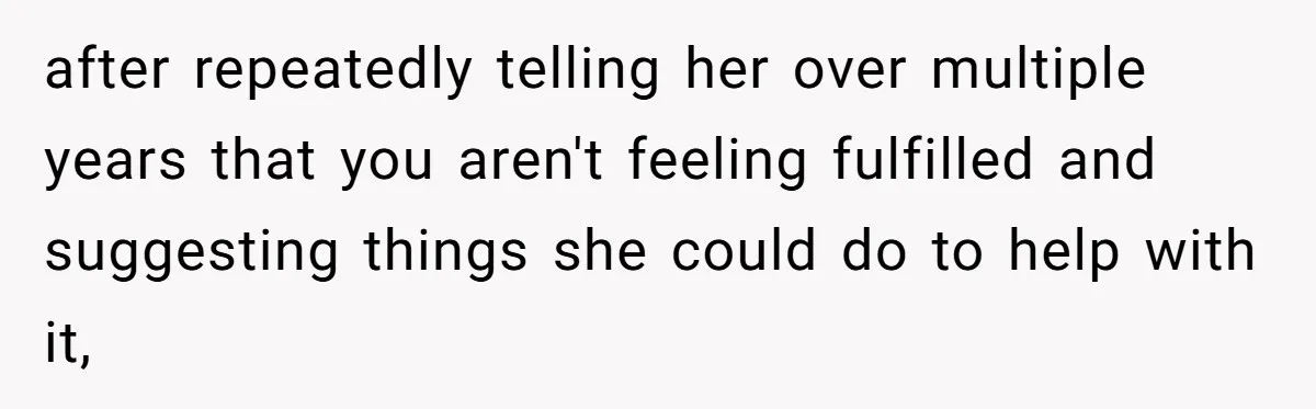 after repeatedly telling her over multiple years that you aren't feeling fulfilled and suggesting things she could do to help with it,