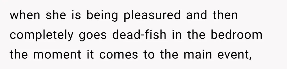 when she is being pleasured and then completely goes dead-fish in the bedroom the moment it comes to the main event,