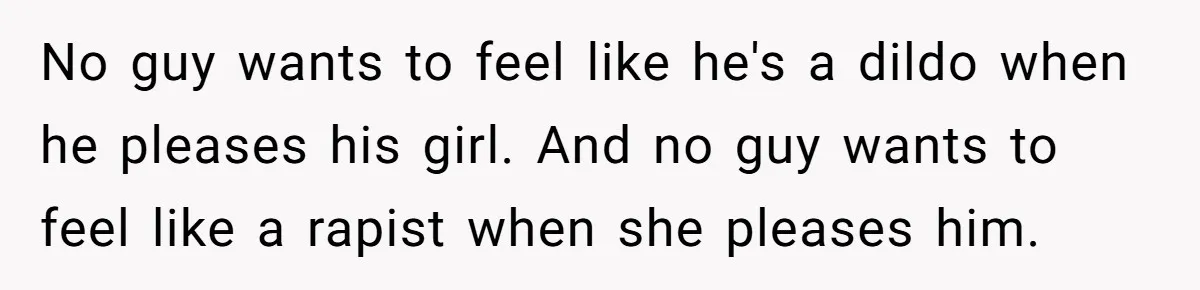 No guy wants to feel like he's a dildo when he pleases his girl. And no guy wants to feel like a rapist when she pleases him.
