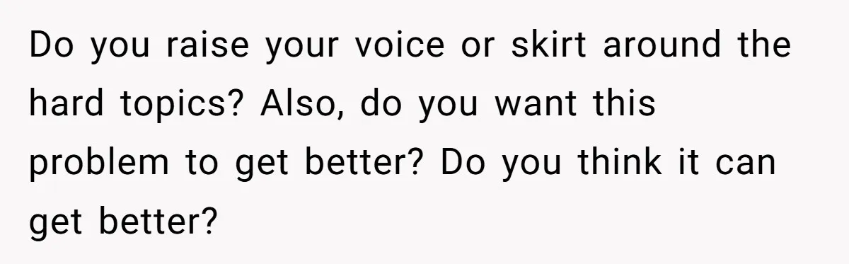 Do you raise your voice or skirt around the hard topics? Also, do you want this problem to get better? Do you think it can get better?