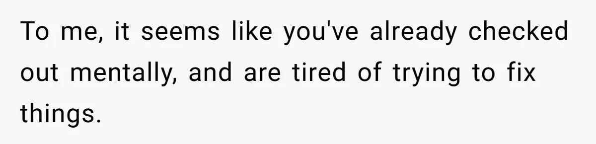 To me, it seems like you've already checked out mentally, and are tired of trying to fix things.