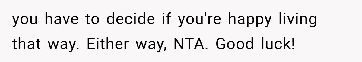 you have to decide if you're happy living that way. Either way, NTA. Good luck!