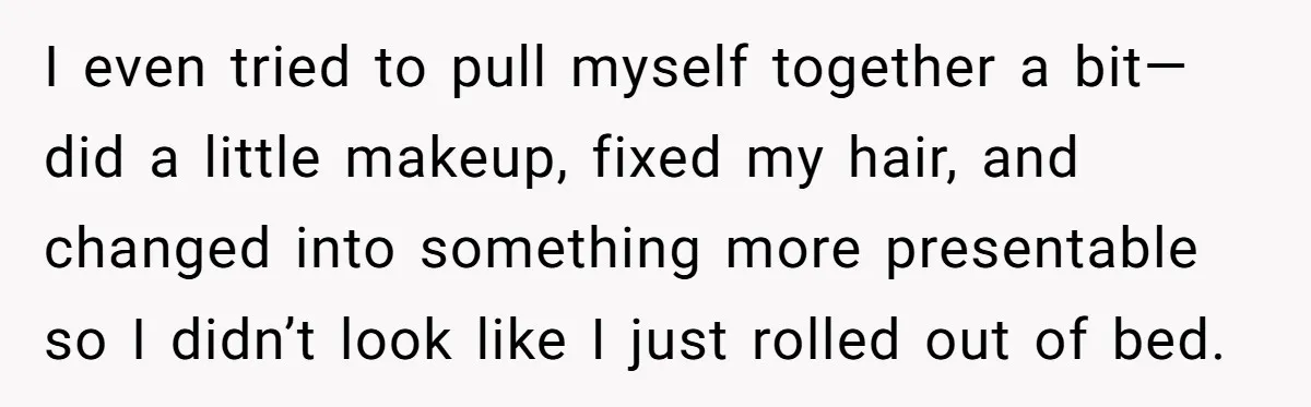 I even tried to pull myself together a bit—did a little makeup, fixed my hair, and changed into something more presentable so I didn’t look like I just rolled out...