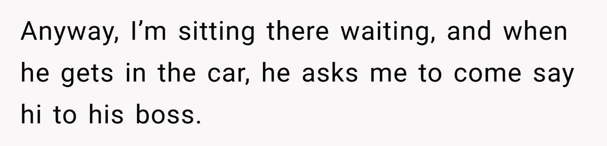Anyway, I’m sitting there waiting, and when he gets in the car, he asks me to come say hi to his boss.