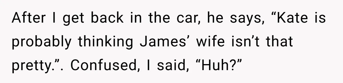 After I get back in the car, he says, “Kate is probably thinking James’ wife isn’t that pretty.”. Confused, I said, “Huh?”