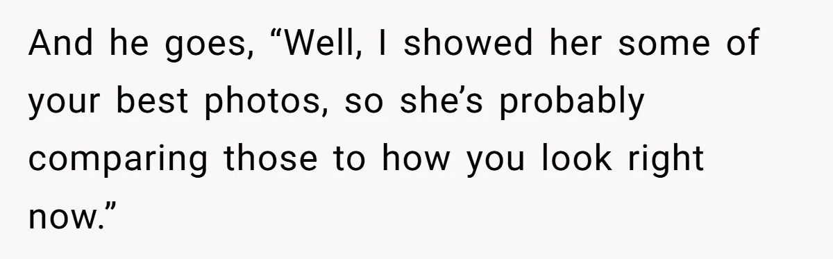And he goes, “Well, I showed her some of your best photos, so she’s probably comparing those to how you look right now.”