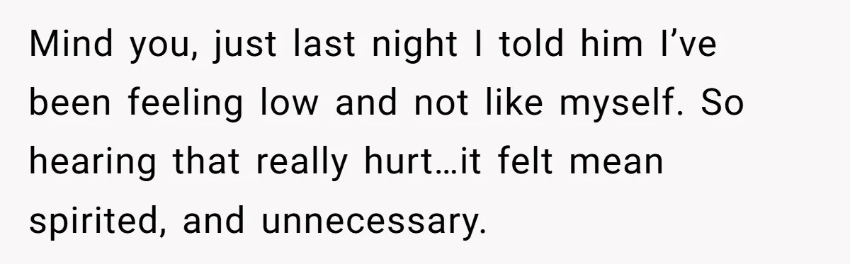 Mind you, just last night I told him I’ve been feeling low and not like myself. So hearing that really hurt…it felt mean spirited, and unnecessary.