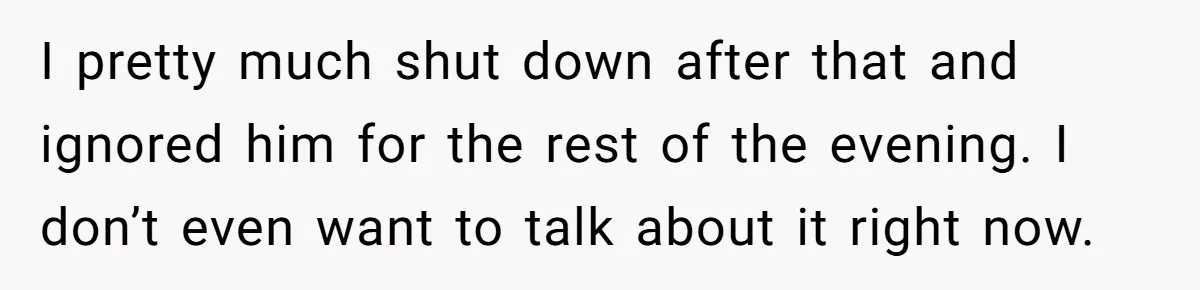 I pretty much shut down after that and ignored him for the rest of the evening. I don’t even want to talk about it right now.
