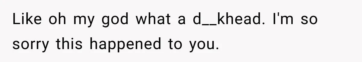 Like oh my god what a d__khead. I'm so sorry this happened to you.