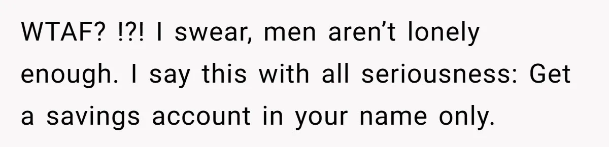WTAF? !?! I swear, men aren’t lonely enough. I say this with all seriousness: Get a savings account in your name only.
