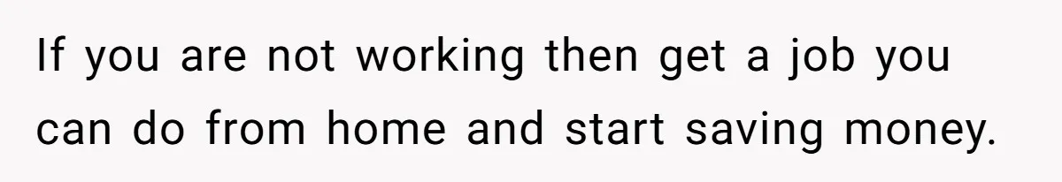 If you are not working then get a job you can do from home and start saving money.