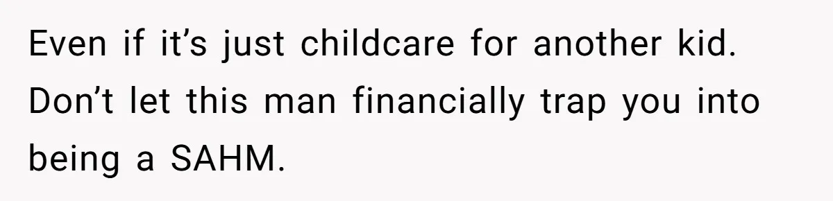 Even if it’s just childcare for another kid. Don’t let this man financially trap you into being a SAHM.