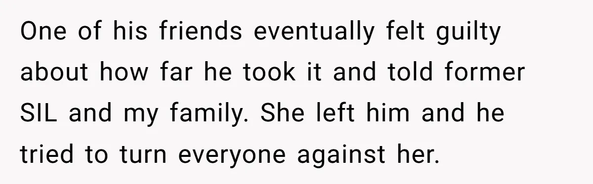 One of his friends eventually felt guilty about how far he took it and told former SIL and my family. She left him and he tried to turn everyone against...