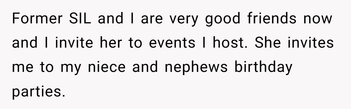 Former SIL and I are very good friends now and I invite her to events I host. She invites me to my niece and nephews birthday parties.