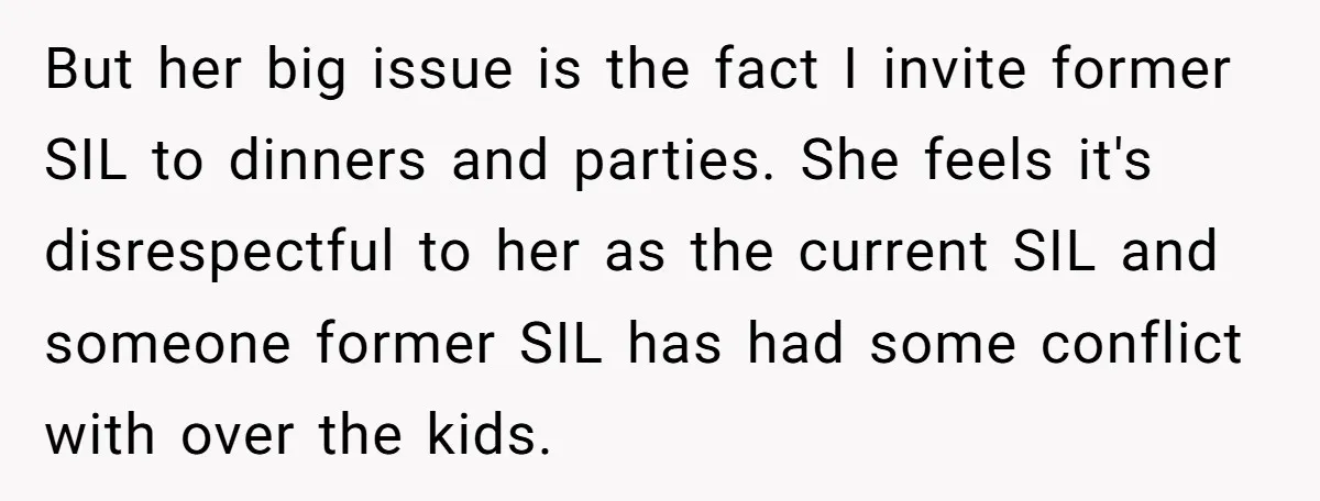 But her big issue is the fact I invite former SIL to dinners and parties. She feels it's disrespectful to her as the current SIL and someone former SIL has...