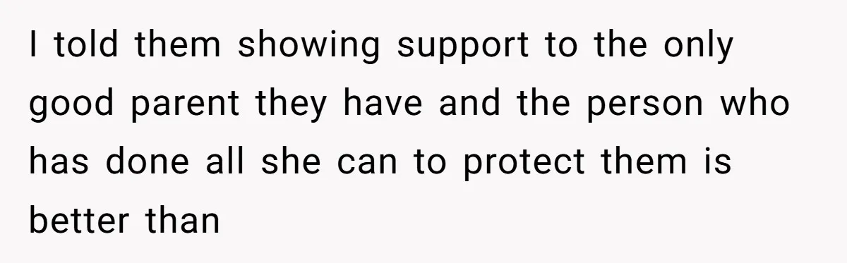 I told them showing support to the only good parent they have and the person who has done all she can to protect them is better than