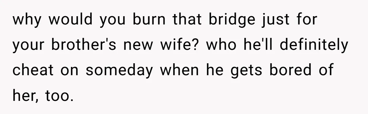 why would you burn that bridge just for your brother's new wife? who he'll definitely cheat on someday when he gets bored of her, too.