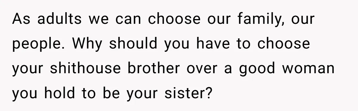 As adults we can choose our family, our people. Why should you have to choose your shithouse brother over a good woman you hold to be your sister?