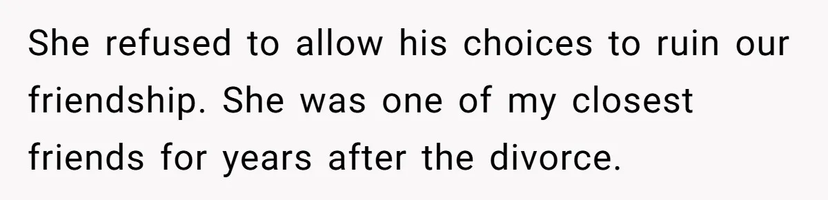 She refused to allow his choices to ruin our friendship. She was one of my closest friends for years after the divorce.
