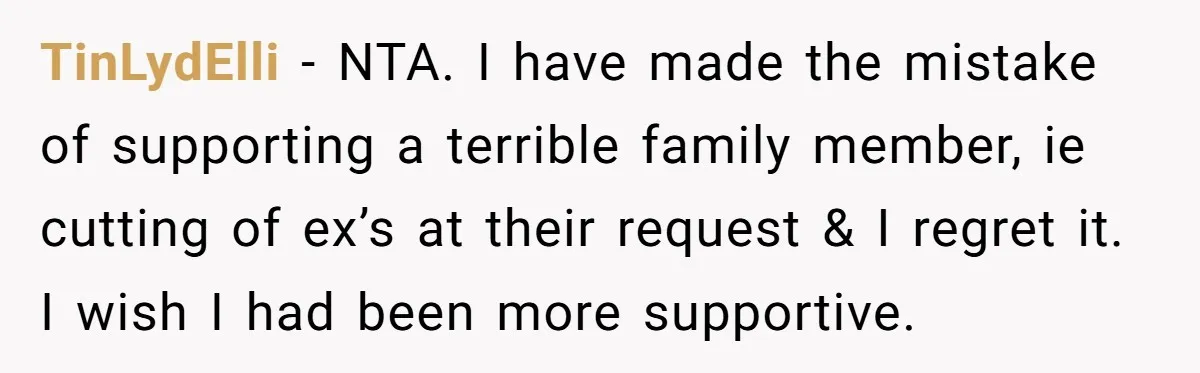 TinLydElli − NTA. I have made the mistake of supporting a terrible family member, ie cutting of ex’s at their request & I regret it. I wish I had been...