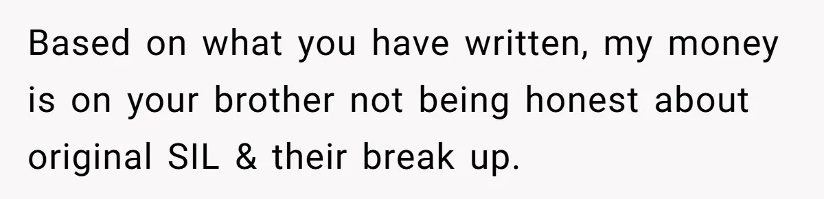 Based on what you have written, my money is on your brother not being honest about original SIL & their break up.