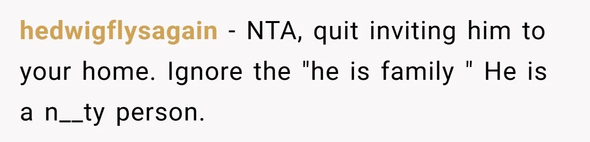 hedwigflysagain − NTA, quit inviting him to your home. Ignore the "he is family " He is a n__ty person.