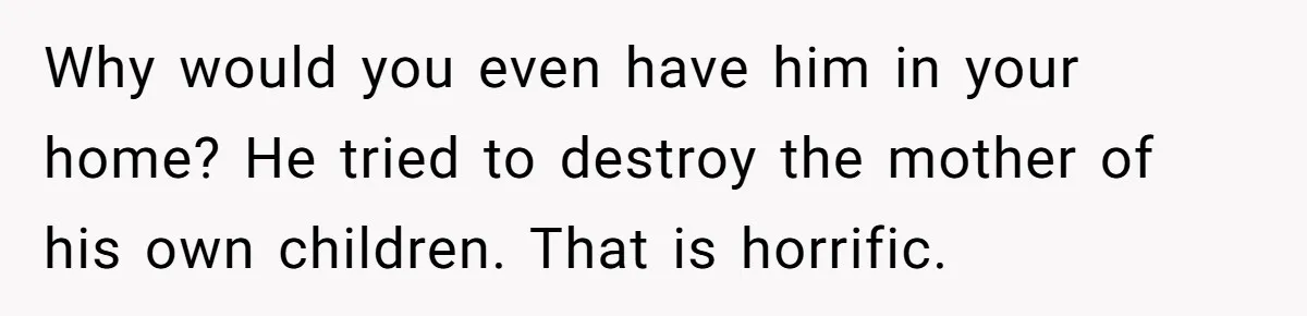 Why would you even have him in your home? He tried to destroy the mother of his own children. That is horrific.
