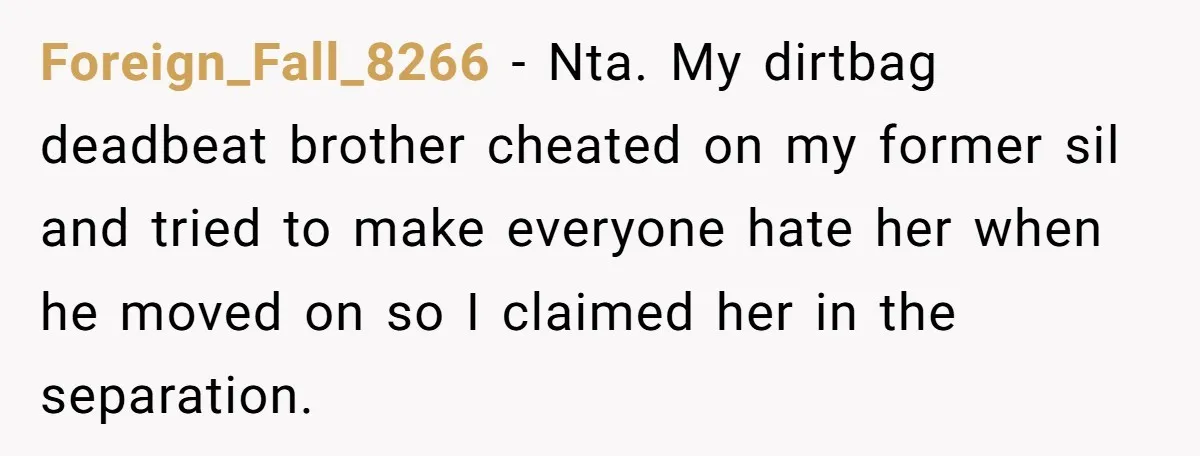 Foreign_Fall_8266 − Nta. My dirtbag deadbeat brother cheated on my former sil and tried to make everyone hate her when he moved on so I claimed her in the separation.