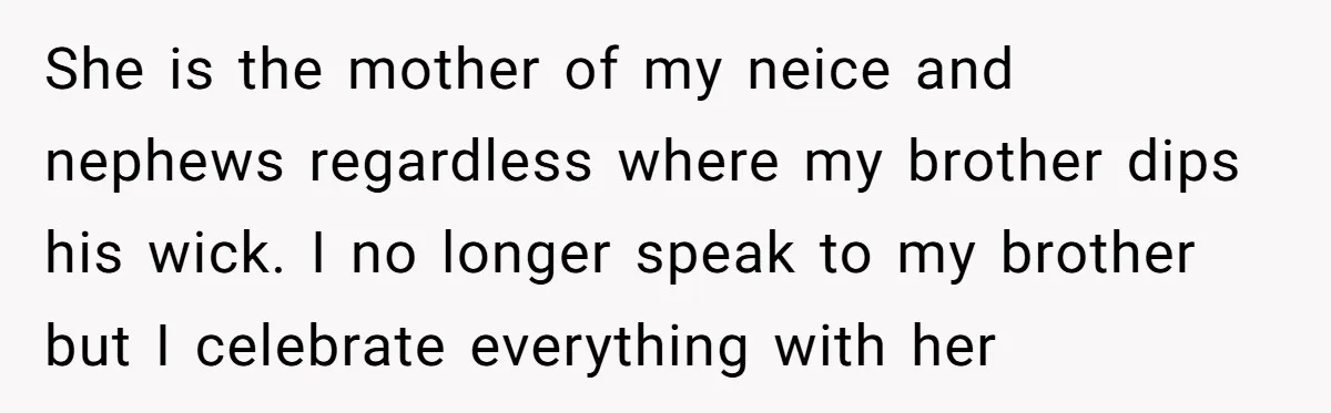She is the mother of my neice and nephews regardless where my brother dips his wick. I no longer speak to my brother but I celebrate everything with her