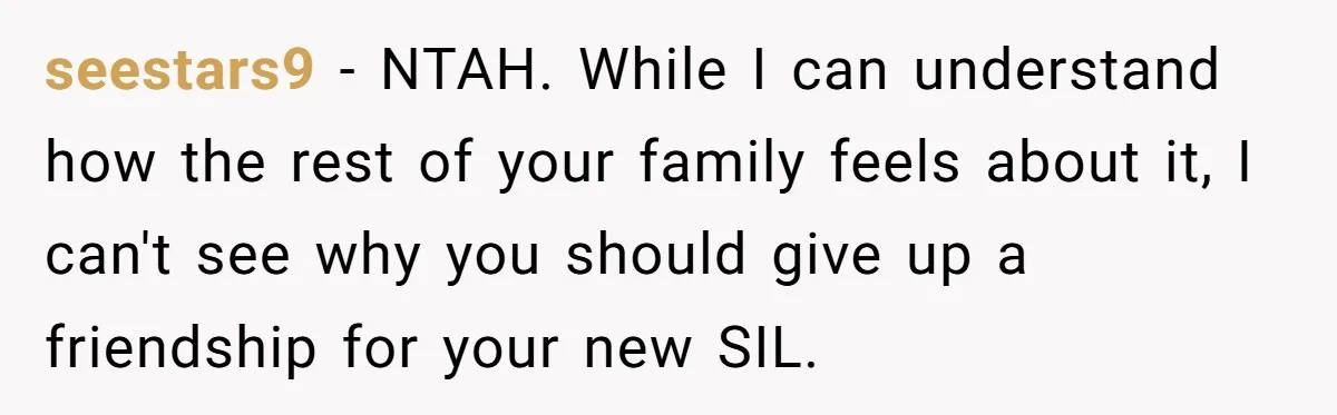 seestars9 − NTAH. While I can understand how the rest of your family feels about it, I can't see why you should give up a friendship for your new SIL.